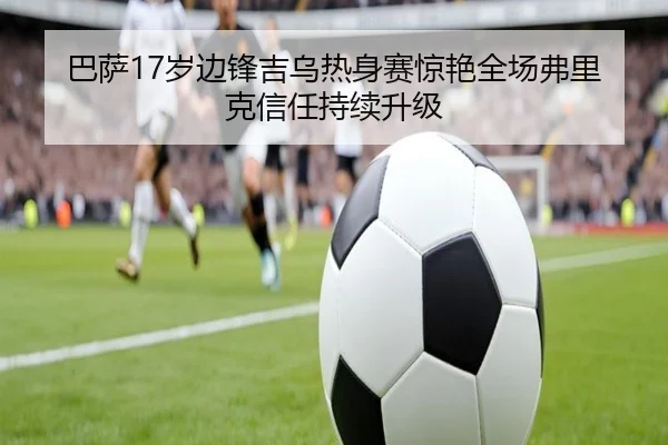巴萨17岁边锋吉乌热身赛惊艳全场弗里克信任持续升级